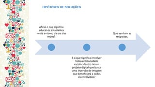 Afinal o que significa educar os estudantes neste entorno da era das redes? 
E o que significa envolver toda a comunidade escolar dentro de um projeto digital que busca uma inversão de imagem que beneficiará a todos os envolvidos? 
Que venham as respostas. 
HIPÓTESES DE SOLUÇÕES  