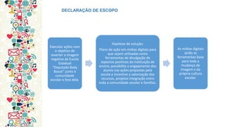 Executar ações com o objetivo de reverter a imagem negativa da Escola Estadual “Deputado Bady Bassit” junto à comunidade escolar e fora dela. 
Hipótese de solução: Plano de ação em mídias digitais para que sejam utilizadas como ferramentas de divulgação de aspectos positivos da instituição de ensino, possibilite o engajamento dos alunos nas ações propostas pela escola e incentive a valorização dos recursos, projetos integração entre toda a comunidade escolar e famílias. 
As mídias digitais serão as ferramentas base para toda a mudança de imagem e da própria cultura escolar. 
DECLARAÇÃO DE ESCOPO  