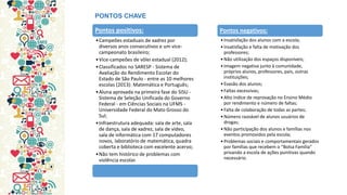 Pontos positivos: 
•Campeões estaduais de xadrez por diversos anos consecutivos e um vice- campeonato brasileiro; 
•Vice-campeões de vôlei estadual (2012); 
•Classificados no SARESP - Sistema de Avaliação do Rendimento Escolar do Estado de São Paulo - entre as 10 melhores escolas (2013): Matemática e Português; 
•Aluna aprovada na primeira fase do SISU - Sistema de Seleção Unificada do Governo Federal - em Ciências Sociais na UFMS - Universidade Federal do Mato Grosso do Sul; 
•Infraestrutura adequada: sala de arte, sala de dança, sala de xadrez, sala de vídeo, sala de informática com 17 computadores novos, laboratório de matemática, quadra coberta e biblioteca com excelente acervo; 
•Não tem histórico de problemas com violência escolar. 
PONTOS CHAVE 
Pontos negativos: 
•Insatisfação dos alunos com a escola; 
•Insatisfação e falta de motivação dos professores; 
•Não utilização dos espaços disponíveis; 
•Imagem negativa junto à comunidade, próprios alunos, professores, pais, outras instituições; 
•Evasão dos alunos; 
•Faltas excessivas; 
•Alto índice de reprovação no Ensino Médio por rendimento e número de faltas; 
•Falta de colaboração de todas as partes; 
•Número razoável de alunos usuários de drogas; 
•Não participação dos alunos e famílias nos eventos promovidos pela escola; 
•Problemas sociais e comportamentais gerados por famílias que recebem o “Bolsa Família” privando a escola de ações punitivas quando necessário.  