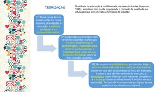 1º) Duas coisas devem andar juntas em nossa maneira de entender a educação: a melhoria pedagógica e o compromisso social. 
2º) A educação só consegue bons resultados quando se preocupa em gerar experiências de aprendizagem, criatividade para construir conhecimentos e habilidade para saber acessar fontes de informação sobre os mais variados assuntos. 
3º) São quatro os analfabetismos por derrotar hoje: o lecto-escritura (saber ler e escrever), o sócio-cultural (saber em que tipo de sociedade se vive, por exemplo, e saber o que são mecanismos de mercado, o tecnológico (saber interagir com máquinas complexas) e o do corpo (onde o conhecimento é inscrito em sua plenitude). Toda escola incompetente em algum desses aspectos é socialmente retrógrada. 
TEORIZAÇÃO 
Qualidade na educação é multifacetada, as teses indicadas, (Assman, 1996), sintetizam com muita propriedade o conceito da qualidade na educação que tem em vista a formação do cidadão:  