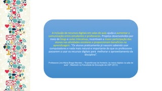 A inclusão de recursos digitais em salas de aula ajuda a aumentar a comunicação entre estudantes e professores. Projetos desenvolvidos por meio de blogs e aulas interativas, incentivam a maior participação dos alunos nas atividades escolares e proporcionam benefícios na aprendizagem. “Os alunos praticamente já nascem sabendo usar computadores e nada mais natural e importante do que os professores passarem a usar os recursos digitais para melhorar o aproveitamento da disciplina”. 
Professora Lina Maria Braga Mendes – “Experiências de fronteira: os meios digitais na sala de aula” - Mestrado na Faculdade de Educação da USP (2013)  
