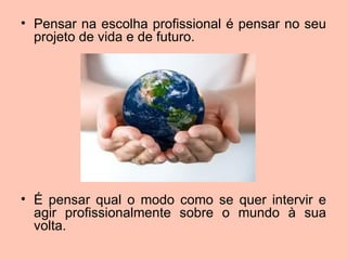 • Pensar na escolha profissional é pensar no seu
  projeto de vida e de futuro.




• É pensar qual o modo como se quer intervir e
  agir profissionalmente sobre o mundo à sua
  volta.
 