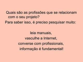 Quais são as profissões que se relacionam
 com o seu projeto?
Para saber isso, é preciso pesquisar muito:

               leia manuais,
            vasculhe a Internet,
       converse com profissionais,
        informação é fundamental!
 