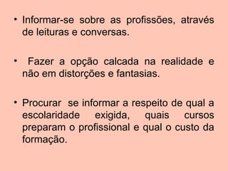 • Informar-se sobre as profissões, através
  de leituras e conversas.

•    Fazer a opção calcada na realidade e
    não em distorções e fantasias.

• Procurar se informar a respeito de qual a
  escolaridade exigida, quais cursos
  preparam o profissional e qual o custo da
  formação.
 