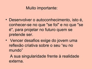 Muito importante:

• Desenvolver o autoconhecimento, isto é,
  conhecer-se no que "se foi" e no que "se
  é", para projetar no futuro quem se
  pretende ser.
• Vencer desafios exige do jovem uma
  reflexão criativa sobre o seu “eu no
  mundo”
   A sua singularidade frente à realidade
  externa.
 