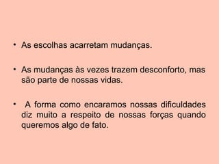 • As escolhas acarretam mudanças.

• As mudanças às vezes trazem desconforto, mas
  são parte de nossas vidas.

•    A forma como encaramos nossas dificuldades
    diz muito a respeito de nossas forças quando
    queremos algo de fato.
 