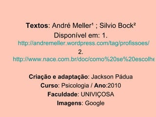 Textos: André Meller¹ ; Silvio Bock²
            Disponível em: 1.
  http://andremeller.wordpress.com/tag/profissoes/
                        2.
http://www.nace.com.br/doc/como%20se%20escolhe

     Criação e adaptação: Jackson Pádua
         Curso: Psicologia / Ano:2010
           Faculdade: UNIVIÇOSA
               Imagens: Google
 