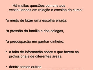 Há muitas questões comuns aos
  vestibulandos em relação a escolha do curso:

*o medo de fazer uma escolha errada,

*a pressão da família e dos colegas,

*a preocupação em ganhar dinheiro,

• a falta de informação sobre o que fazem os
  profissionais de diferentes áreas,

• dentre tantas outras.........................................
 