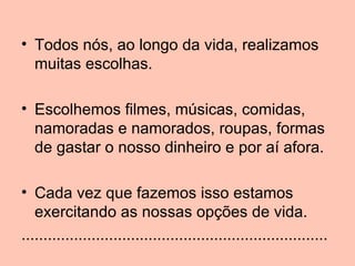 • Todos nós, ao longo da vida, realizamos
  muitas escolhas.

• Escolhemos filmes, músicas, comidas,
  namoradas e namorados, roupas, formas
  de gastar o nosso dinheiro e por aí afora.

• Cada vez que fazemos isso estamos
   exercitando as nossas opções de vida.
......................................................................
 