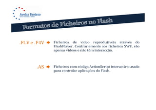 .FLV e .F4V    Ficheiros de vídeo reprodutíveis através do
                FlashPlayer. Contrariamente aos ficheiros SWF, são
                apenas vídeos e não têm interacção.




       .AS     Ficheiros com código ActionScript interactivo usado
                para controlar aplicações do Flash.
 