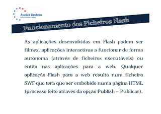 As aplicações desenvolvidas em Flash podem ser
filmes, aplicações interactivas a funcionar de forma
autónoma (através de ficheiros executáveis) ou
então   nas   aplicações   para   a   web.   Qualquer
aplicação Flash para a web resulta num ficheiro
SWF que terá que ser embebido numa página HTML
(processo feito através da opção Publish – Publicar).
 