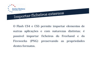 O Flash CS4 e CS5 permite importar elementos de
outras aplicações e com naturezas distintas; é
possível importar ficheiros do Freehand e do
Fireworks   (PNG)   preservando   as   propriedades
destes formatos.
 