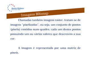 Chamadas também imagens raster, tratam-se de
imagens "pixelizadas", ou seja, um conjunto de pontos
(pixéis) contidos num quadro, cada um destes pontos
possuindo um ou vários valores que descrevem a sua
cor.


       A imagem é representada por uma matriz de
píxeis.
 