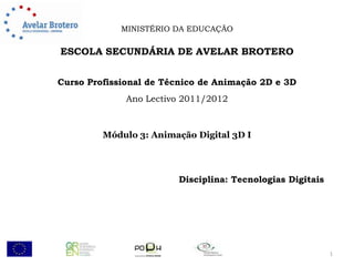 MINISTÉRIO DA EDUCAÇÃO

ESCOLA SECUNDÁRIA DE AVELAR BROTERO


Curso Profissional de Técnico de Animação 2D e 3D
              Ano Lectivo 2011/2012



         Módulo 3: Animação Digital 3D I




                        Disciplina: Tecnologias Digitais




                                                           1
 