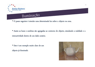13




• O passo seguinte é simular uma determinada luz sobre o objecto na cena.


• Assim as luzes e sombras são agregadas ao contorno do objecto, simulando a realidade e a
interactividade dentro de um dado cenário.


• Este é um exemplo muito claro de um
objecto já iluminado
 