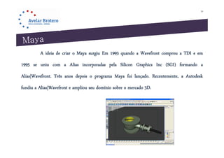 20




         A ideia de criar o Maya surgiu Em 1993 quando a Wavefront comprou a TDI e em
1995 se uniu com a Alias incorporadas pela Silicon Graphics Inc (SGI) formando a
Alias|Wavefront. Três anos depois o programa Maya foi lançado. Recentemente, a Autodesk
fundiu a Alias|Wavefront e ampliou seu domínio sobre o mercado 3D.
 