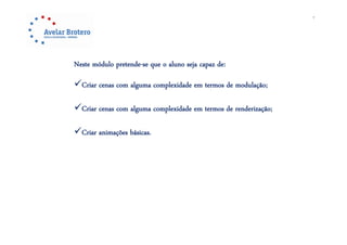 7




Neste módulo pretende-se que o aluno seja capaz de:
             p           q             j p

Criar cenas com alguma complexidade em termos de modulação;

Criar cenas com alguma complexidade em termos de renderização;

Criar animações básicas.
 