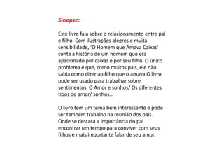 Sinopse:
Este livro fala sobre o relacionamento entre pai
e filho. Com ilustrações alegres e muita
sensibilidade, ‘O Homem que Amava Caixas’
conta a história de um homem que era
apaixonado por caixas e por seu filho. O único
problema é que, como muitos pais, ele não
sabia como dizer ao filho que o amava.O livro
pode ser usado para trabalhar sobre
sentimentos. O Amor e sonhos/ Os diferentes
tipos de amor/ sonhos…
O livro tem um tema bem interessante e pode
ser também trabalho na reunião dos pais.
Onde se destaca a importância do pai
encontrar um tempo para conviver com seus
filhos e mais importante falar de seu amor.

 
