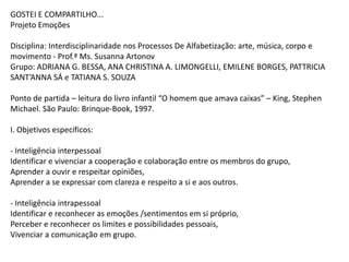 GOSTEI E COMPARTILHO...
Projeto Emoções
Disciplina: Interdisciplinaridade nos Processos De Alfabetização: arte, música, corpo e
movimento - Prof.ª Ms. Susanna Artonov
Grupo: ADRIANA G. BESSA, ANA CHRISTINA A. LIMONGELLI, EMILENE BORGES, PATTRICIA
SANT’ANNA SÁ e TATIANA S. SOUZA

Ponto de partida – leitura do livro infantil “O homem que amava caixas” – King, Stephen
Michael. São Paulo: Brinque-Book, 1997.
I. Objetivos específicos:
- Inteligência interpessoal
Identificar e vivenciar a cooperação e colaboração entre os membros do grupo,
Aprender a ouvir e respeitar opiniões,
Aprender a se expressar com clareza e respeito a si e aos outros.
- Inteligência intrapessoal
Identificar e reconhecer as emoções /sentimentos em si próprio,
Perceber e reconhecer os limites e possibilidades pessoais,
Vivenciar a comunicação em grupo.

 