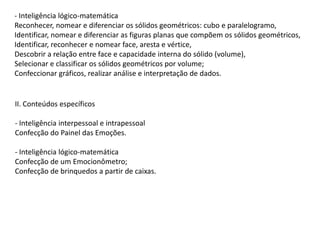 - Inteligência lógico-matemática
Reconhecer, nomear e diferenciar os sólidos geométricos: cubo e paralelogramo,
Identificar, nomear e diferenciar as figuras planas que compõem os sólidos geométricos,
Identificar, reconhecer e nomear face, aresta e vértice,
Descobrir a relação entre face e capacidade interna do sólido (volume),
Selecionar e classificar os sólidos geométricos por volume;
Confeccionar gráficos, realizar análise e interpretação de dados.

II. Conteúdos específicos
- Inteligência interpessoal e intrapessoal
Confecção do Painel das Emoções.
- Inteligência lógico-matemática
Confecção de um Emocionômetro;
Confecção de brinquedos a partir de caixas.

 