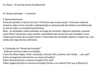 III. Classe – 3º ano do Ensino Fundamental

IV. Tempo estimado – 1 semestre
V. Desenvolvimento
Ponto de partida é a leitura do livro “O homem que amava caixas”. Promover rodas de
conversa sobre o livro visando a interpretação e compreensão da história e sensibilizando
os alunos sobre as emoções/sentimentos.
Nota - As atividades serão realizadas ao longo do semestre. Algumas repetidas, quantas
vezes forem necessárias, para auxiliar a descoberta dos alunos de suas emoções e seus
modos particulares de se expressarem. A descrição das atividades abaixo é seqüencial, uma
sendo pré-requisito das anteriores.

A. Confecção do “Painel das Emoções”
- Roda de conversa sobre as emoções:
O que lhe deixa alegre, triste, assustado, choroso, feliz, ansioso, com medo... , por quê?
Como conseguimos demonstrar as nossas emoções?
É bom demonstramos a nossas emoções? Por quê?
Todos reagem/sentem as mesmas emoções frente a um evento? Por que a diferença?

 