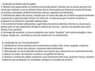 - Confecção de Painéis das Emoções:
1. Montar com papel pardo ou cartolina um grande painel. Solicitar que os alunos pensem em
coisas que realizam e que os deixam felizes (seria interessante que houvesse música de fundo,
ao realizar a atividade, preferencialmente músicas sugestivas ao solicitado);
2. Partindo das idéias dos alunos, solicitar que um aluno de cada vez se deite no painel tentando
representar a ação pensada: brincar, ler livros etc. A cada aluno que se deitar no painel, a
professora irá contornar a posição representada;
3. Os contornos ficarão sobrepostos, sugerindo uma pintura abstrata. Orientar os alunos para
pintar cada um dos pedacinhos da figura coletiva de uma cor – pensar nas escolhas das cores
(fortes, frias, pastéis);
4. Ao longo do semestre, os alunos poderão criar outros “quadros” com outras emoções: raiva,
tristeza, medos etc., variando as cores de acordo com os sentimentos.
B. Confecção de um “Emocionômetro”
1. Confeccionar várias carinhas com sentimentos variados: feliz, triste, zangado, medo etc.
2. Reservar um cartaz com colunas, uma para cada sentimento;
3. Diariamente, os aluno deverão escolher uma carinha que represente seu sentimento do dia
e colocar no cartaz, de maneira a construir um gráfico de barras;
4. Realizar a análise dos dados oralmente: qual sentimento tem mais, qual tem menos, levantar
hipóteses que justifiquem os resultados, comparar resultados da semana.

 