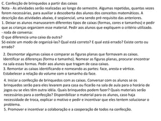 C. Confecção de brinquedos a partir das caixas
Nota - As atividades serão realizadas ao longo do semestre. Algumas repetidas, quantas vezes
forem necessárias, para auxiliar a descoberta dos alunos dos conceitos matemáticos. A
descrição das atividades abaixo, é seqüencial, uma sendo pré-requisito das anteriores.
1. Deixar os alunos manusearem diferentes tipos de caixas (formas, cores e tamanhos) e pedir
que as crianças organizem esse material. Pedir aos alunos que expliquem o critério utilizado.
- roda de conversa:
O que diferencia uma caixa da outra?
Só existe um modo de organizá-las? Qual está correto? E qual está errado? Existe certo ou
errado?
2. Desmontar algumas caixas e comparar as figuras planas que formavam as caixas.
Identificar as diferenças (forma e tamanho). Nomear as figuras planas, procurar encontrar
na sala essas formas. Pedir aos alunos que tragam de casa caixas.
3. Remontar as caixas identificando e nomeando as partes: face, aresta e vértice.
Estabelecer a relação do volume com o tamanho da face.
4. Iniciar a confecção de brinquedos com as caixas. Conversar com os alunos se os
brinquedos serão para eles levarem para casa ou ficarão na sala de aula para o horário de
jogos ou se eles têm outra idéia. Quais brinquedos podem fazer? Quais materiais serão
necessários para a confecção? Disponibilizar o material para os alunos, caso haja
necessidade de troca, explicar o motivo e pedir e incentivar que eles tentem solucionar o
problema.
5. Promover e incentivar a colaboração e a cooperação de todos na confecção.

 