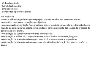 VI. Produto final –
Painel das Emoções
Emocionômetro
Brinquedos a partir das caixas
VII. Avaliação
- acontecerá ao longo das etapas do projeto que encaminhará os eventuais ajustes
necessários para a concretização dos objetivos.
- uma possível apresentação final, mediante conversa prévia com os alunos, dos trabalhos na
reunião de pais ou para a escola como um todo, com a explicação das etapas do processo de
confecção pelos alunos.
- observação do comportamento frente a imprevistos.
- observação e análise do comportamento e interação dos alunos com/no grupo.
- observação de alterações do comportamento dos alunos frente a imprevistos.
- observação de alterações de comportamento, atitudes e interação dos alunos com/no o
grupo.

 