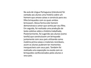 Na aula de Língua Portuguesa (Literatura) foi
contada aos alunos uma história sobre um
homem que amava caixas e construía para seu
filho brinquedos com os quais ambos
brincavam. Dessa forma este homem
demonstrava o amor que sentia por seu filho.
Em seguida, foi realizada uma produção de
texto coletiva sobre a história trabalhada.
Posteriormente, foi sugerido aos alunos (como
tarefa) que construíssem um brinquedo
juntamente com seus pais utilizando como
matéria-prima caixas e materiais recicláveis,
assim os alunos puderam ter momentos
inesquecíveis com seus pais. Também foi
realizada uma exposição na escola com os
brinquedos confeccionados pelos alunos e
seus pais.

 