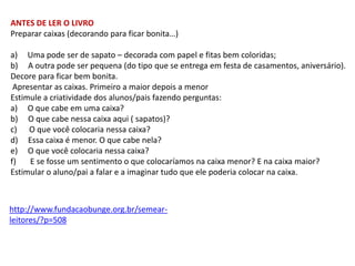 ANTES DE LER O LIVRO
Preparar caixas (decorando para ficar bonita…)

a) Uma pode ser de sapato – decorada com papel e fitas bem coloridas;
b) A outra pode ser pequena (do tipo que se entrega em festa de casamentos, aniversário).
Decore para ficar bem bonita.
Apresentar as caixas. Primeiro a maior depois a menor
Estimule a criatividade dos alunos/pais fazendo perguntas:
a) O que cabe em uma caixa?
b) O que cabe nessa caixa aqui ( sapatos)?
c) O que você colocaria nessa caixa?
d) Essa caixa é menor. O que cabe nela?
e) O que você colocaria nessa caixa?
f)
E se fosse um sentimento o que colocaríamos na caixa menor? E na caixa maior?
Estimular o aluno/pai a falar e a imaginar tudo que ele poderia colocar na caixa.

http://www.fundacaobunge.org.br/semearleitores/?p=508

 