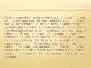 Assim, o produtor pode e deve adotar boas práticas de manejo que possibilitem conforto, saúde, acesso fácil à alimentação e dietas bem balanceadas em proteína (níveis adequados de proteína degradável e não-degradável no rúmen), energia, fibra, vitaminas e minerais. Essas práticas são pontos chaves para obtenção de leite com alto valor nutritivo que aliados às boas práticas de higiene e investimento em capacitação de mão-de-obra são primordiais para melhoria da qualidade da matéria-prima leite e dessa forma encarar o sistema de pagamento por qualidade como uma maneira real de agregar valor ao seu produto.