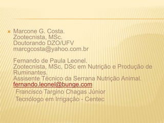 Marcone G. Costa.Zootecnista, MSc.Doutorando DZO/UFVmarcgcosta@yahoo.com.brFernando de Paula Leonel.Zootecnista, MSc, DSc em Nutrição e Produção de Ruminantes.Assisente Técnico da Serrana Nutrição Animal.fernando.leonel@bunge.com     Francisco Targino Chagas Júnior     Tecnólogo em Irrigação - Centec