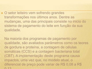 O setor leiteiro vem sofrendo grandes transformações nos últimos anos. Dentre as mudanças, uma das principais consiste no inicio do sistema de pagamento do leite em função da sua qualidade.Na maioria dos programas de pagamento por qualidade, são avaliados parâmetros como os teores de gordura e proteína, a contagem de células somáticas (CCS) e a contagem bacteriana total (CBT). A implementação deste programa causa impactos, uma vez que, no modelo atual, o diferencial de preço pode variar de R$ 0,08 a R$ 0,12.