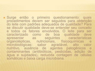 Surge então o primeiro questionamento: quais procedimentos devem ser seguidos para obtenção do leite com padrões adequados de qualidade? Para se discutir qualidade deve-se entender seu conceito e todos os fatores envolvidos. O leite para ser caracterizado como de boa qualidade deve apresentar as seguintes características organolépticas, nutricionais, físicoquímicas e microbiológicas: sabor agradável, alto valor nutritivo, ausência de agentes patogênicos e contaminantes (antibióticos, pesticidas, adição de água e sujidades), reduzida contagem de células somáticas e baixa carga microbiana.