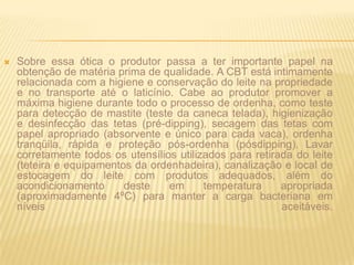Sobre essa ótica o produtor passa a ter importante papel na obtenção de matéria prima de qualidade. A CBT está intimamente relacionada com a higiene e conservação do leite na propriedade e no transporte até o laticínio. Cabe ao produtor promover a máxima higiene durante todo o processo de ordenha, como teste para detecção de mastite (teste da caneca telada), higienização e desinfecção das tetas (pré-dipping), secagem das tetas com papel apropriado (absorvente e único para cada vaca), ordenha tranqüila, rápida e proteção pós-ordenha (pósdipping). Lavar corretamente todos os utensílios utilizados para retirada do leite (teteira e equipamentos da ordenhadeira), canalização e local de estocagem do leite com produtos adequados, além do acondicionamento deste em temperatura apropriada (aproximadamente 4ºC) para manter a carga bacteriana em níveis aceitáveis.