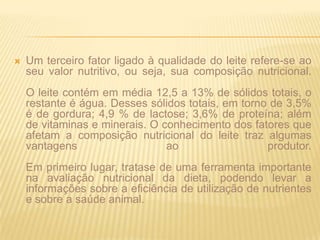Um terceiro fator ligado à qualidade do leite refere-se ao seu valor nutritivo, ou seja, sua composição nutricional. O leite contém em média 12,5 a 13% de sólidos totais, o restante é água. Desses sólidos totais, em torno de 3,5% é de gordura; 4,9 % de lactose; 3,6% de proteína; além de vitaminas e minerais. O conhecimento dos fatores que afetam a composição nutricional do leite traz algumas vantagens ao produtor. Em primeiro lugar, tratase de uma ferramenta importante na avaliação nutricional da dieta, podendo levar a informações sobre a eficiência de utilização de nutrientes e sobre a saúde animal.