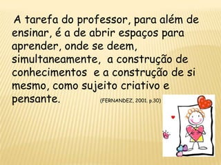 A tarefa do professor, para além de
ensinar, é a de abrir espaços para
aprender, onde se deem,
simultaneamente, a construção de
conhecimentos e a construção de si
mesmo, como sujeito criativo e
pensante.         (FERNANDEZ, 2001. p.30)
 