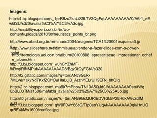 Imagens:
http://4.bp.blogspot.com/_1prR8zu2kaU/S9LTV3QgFqI/AAAAAAAAAA0/A6r1_eE
wGSU/s320/avalia%C3%A7%C3%A3o.jpg
http://usabilityexpert.com.br/br/wp-
content/uploads/2010/09/heuristics_points_br.png
http://www.abed.org.br/seminario2004/Imagens/TCA1%20001esquema3.jp
g
http://www.slideshare.net/dimmisue/aprender-a-fazer-slides-com-o-power-
point
 http://tecnologia.uol.com.br/album/20100808_apresentacao_impressionar_ochef
 e_album.htm
http://3.bp.blogspot.com/_wJhCYZhMF-
8/RvqiRlMMPuI/AAAAAAAAAD8/Bgv3kCyFGtA/s320
http://t2.gstatic.com/images?q=tbn:ANd9GcR-
7MLVer1akvNdTKkfZCIyOuHlaLujB_AszhYELrUH9ERk_8hQIg
http://2.bp.blogspot.com/_rnu9k7mPhow/TN13A5QJdCI/AAAAAAAADeo/tWq
8pBL03TM/s1600/mafalda_avalia%25C3%25A7%25C3%25A3o.jpg
http://t0.gstatic.com/images?q=tbn:ANd9GcQURlEDVF3k5P28H6kAWv2dIM
XJ3
http://3.bp.blogspot.com/_gW0F0wY66dQ/TIp0eoYUqAI/AAAAAAAADqk/HnUQ
qrBE4kM/s1600/verificar.jpg
 