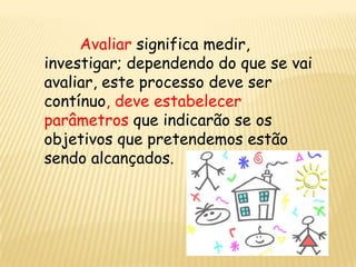 Avaliar significa medir,
investigar; dependendo do que se vai
avaliar, este processo deve ser
contínuo, deve estabelecer
parâmetros que indicarão se os
objetivos que pretendemos estão
sendo alcançados.
 