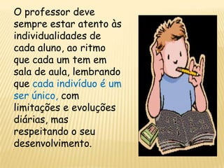 O professor deve
sempre estar atento às
individualidades de
cada aluno, ao ritmo
que cada um tem em
sala de aula, lembrando
que cada indivíduo é um
ser único, com
limitações e evoluções
diárias, mas
respeitando o seu
desenvolvimento.
 