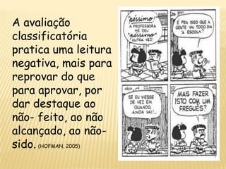 A avaliação
classificatória
pratica uma leitura
negativa, mais para
reprovar do que
para aprovar, por
dar destaque ao
não- feito, ao não
alcançado, ao não-
sido. (HOFMAN, 2005)
 