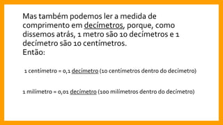 Mas também podemos ler a medida de
comprimento em decímetros, porque, como
dissemos atrás, 1 metro são 10 decímetros e 1
decímetro são 10 centímetros.
Então:
1 centímetro = 0,1 decímetro (10 centímetros dentro do decímetro)
1 milímetro = 0,01 decímetro (100 milímetros dentro do decímetro)
 