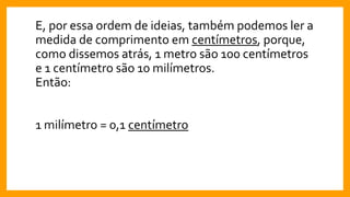 E, por essa ordem de ideias, também podemos ler a
medida de comprimento em centímetros, porque,
como dissemos atrás, 1 metro são 100 centímetros
e 1 centímetro são 10 milímetros.
Então:
1 milímetro = 0,1 centímetro
 