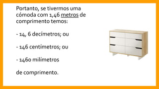 Portanto, se tivermos uma
cómoda com 1,46 metros de
comprimento temos:
- 14, 6 decímetros; ou
- 146 centímetros; ou
- 1460 milímetros
de comprimento.
 