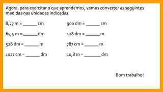 Agora, para exercitar o que aprendemos, vamos converter as seguintes
medidas nas unidades indicadas:
8,27 m = ______ cm 900 dm = ______ cm
65,4 m = ______ dm 128 dm = ______ m
526 dm = ______ m 787 cm = ______ m
1027 cm = ______ dm 10,8 m = _______ dm
Bom trabalho!
 