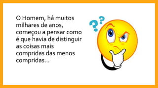 O Homem, há muitos
milhares de anos,
começou a pensar como
é que havia de distinguir
as coisas mais
compridas das menos
compridas…
 