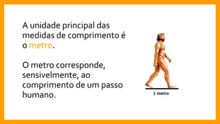 A unidade principal das
medidas de comprimento é
o metro.
O metro corresponde,
sensivelmente, ao
comprimento de um passo
humano.
 