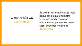 1 metro são 10
decímetros.
Se quisermos medir coisas mais
pequenas do que um metro
temos de medir com uma
unidade mais pequena e, nesse
caso, podemos medir em
decímetros.
 