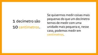 1 decímetro são
10centímetros.
Se quisermos medir coisas mais
pequenas do que um decímetro
temos de medir com uma
unidade mais pequena e, nesse
caso, podemos medir em
centímetros.
 