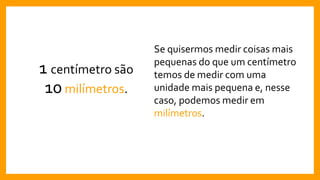 1 centímetro são
10milímetros.
Se quisermos medir coisas mais
pequenas do que um centímetro
temos de medir com uma
unidade mais pequena e, nesse
caso, podemos medir em
milímetros.
 